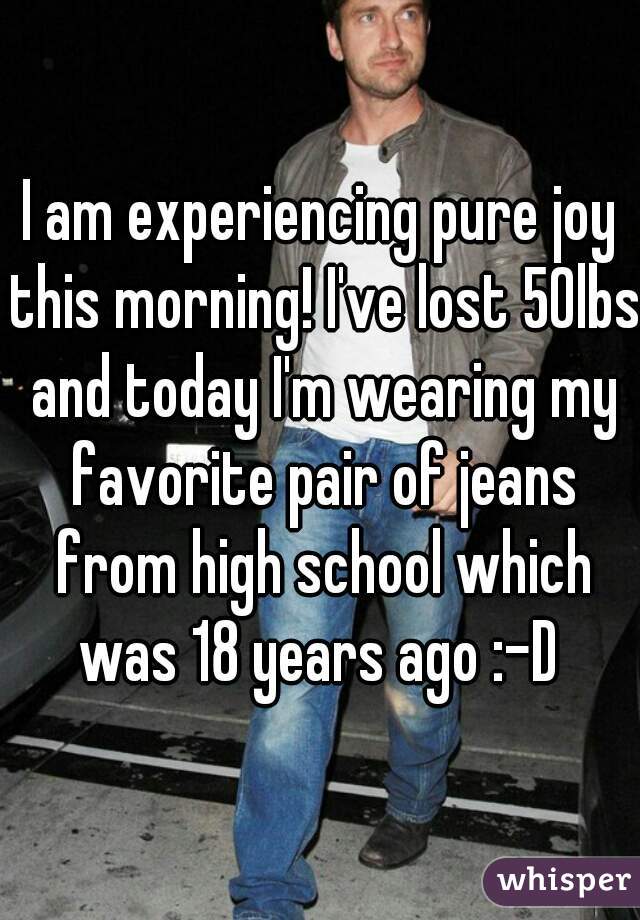 I am experiencing pure joy this morning! I've lost 50lbs and today I'm wearing my favorite pair of jeans from high school which was 18 years ago :-D 
