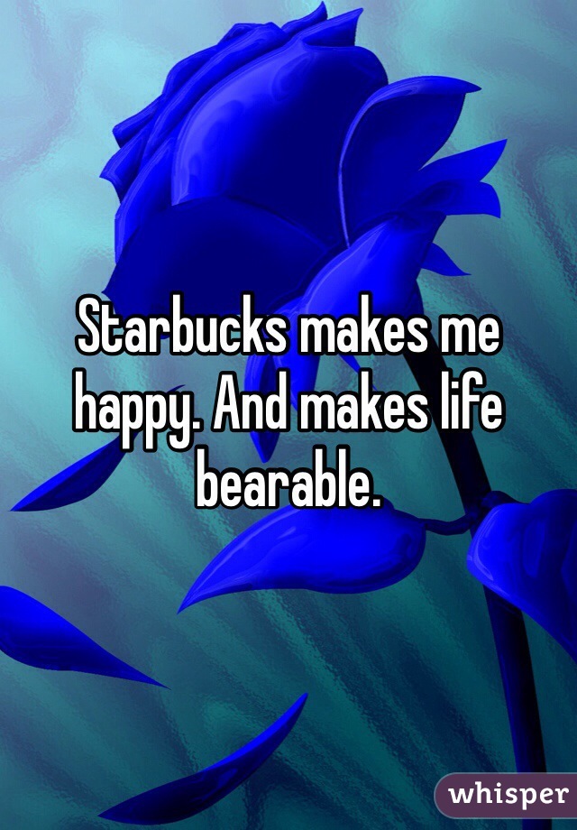 Starbucks makes me happy. And makes life bearable.