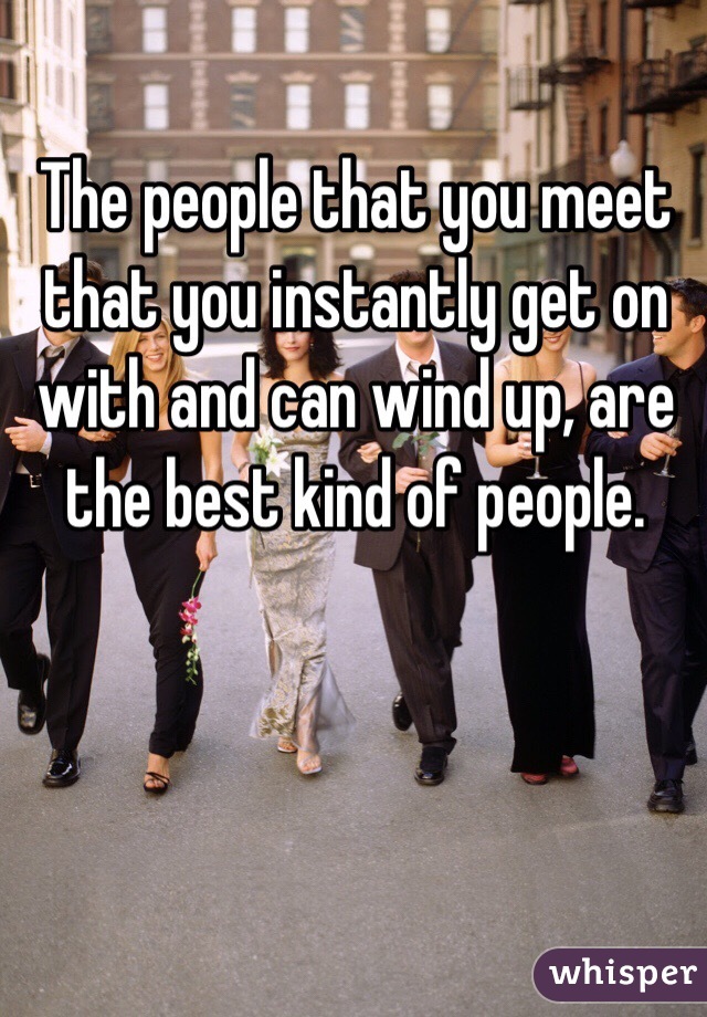 The people that you meet that you instantly get on with and can wind up, are the best kind of people. 