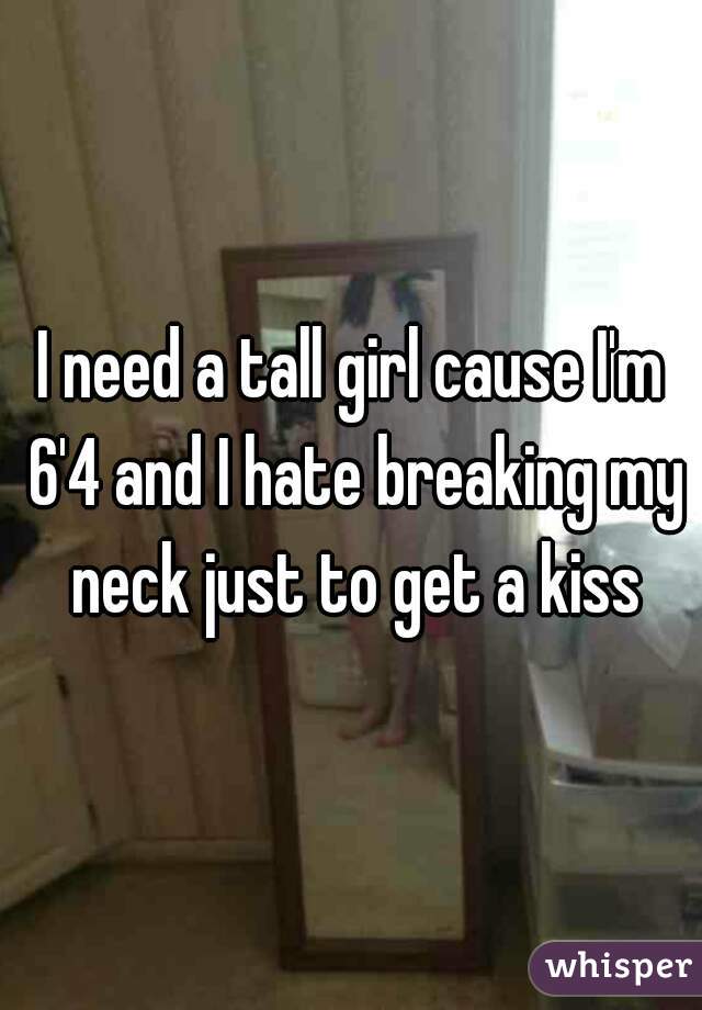 I need a tall girl cause I'm 6'4 and I hate breaking my neck just to get a kiss