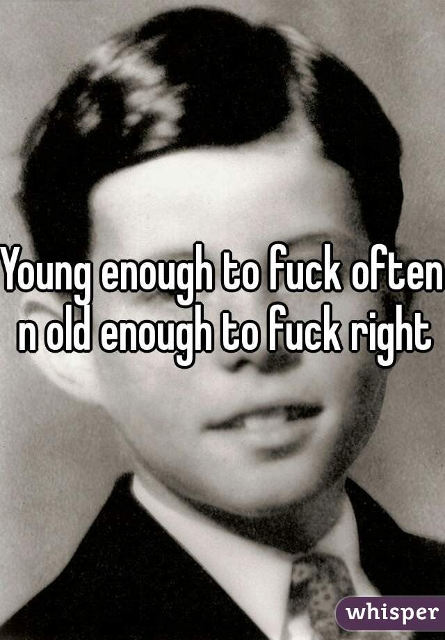 Young enough to fuck often n old enough to fuck right
