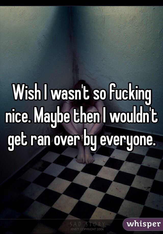 Wish I wasn't so fucking nice. Maybe then I wouldn't get ran over by everyone.  