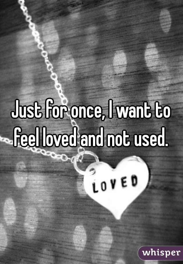 Just for once, I want to feel loved and not used. 