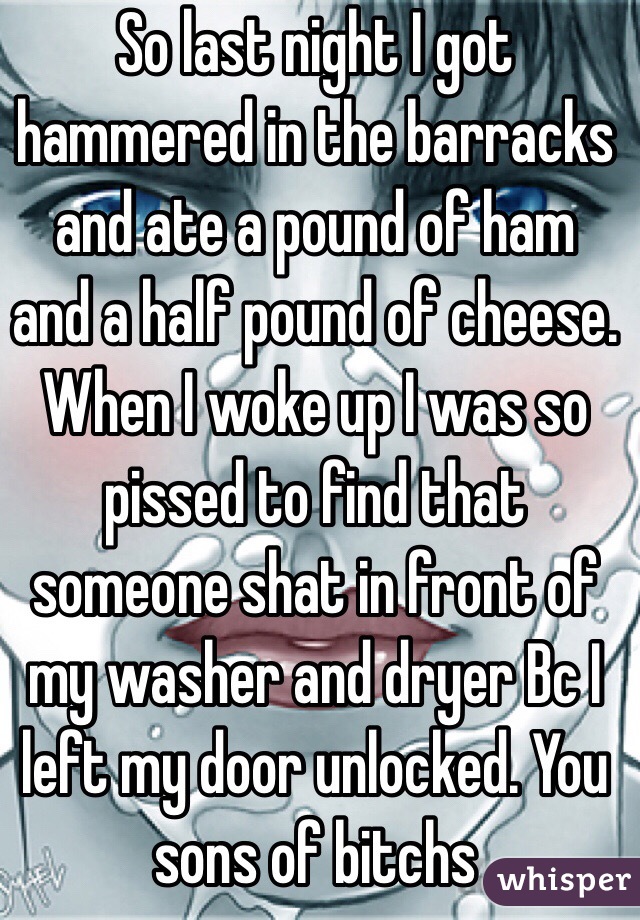 So last night I got hammered in the barracks and ate a pound of ham and a half pound of cheese. When I woke up I was so pissed to find that someone shat in front of my washer and dryer Bc I left my door unlocked. You sons of bitchs