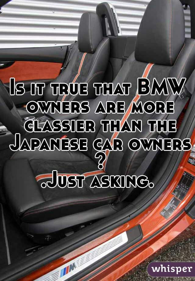 Is it true that BMW owners are more classier than the Japanese car owners ?
.Just asking.