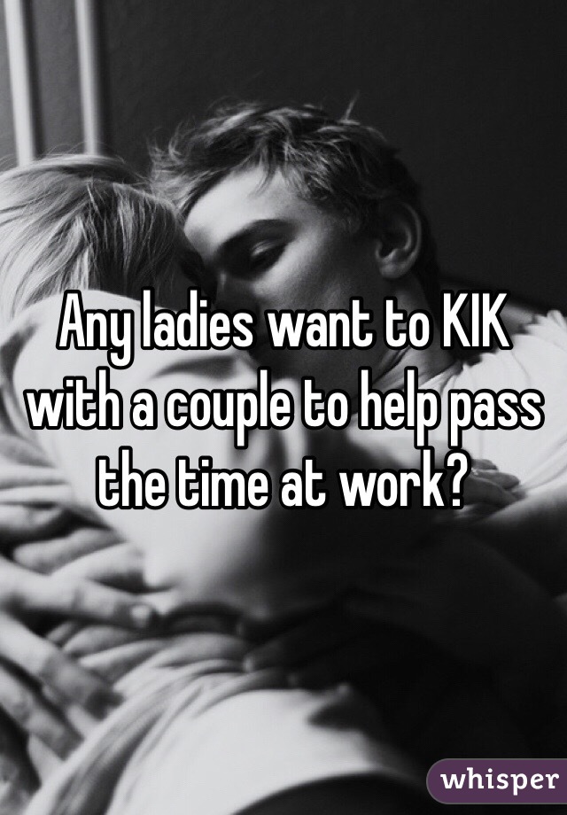 Any ladies want to KIK with a couple to help pass the time at work?