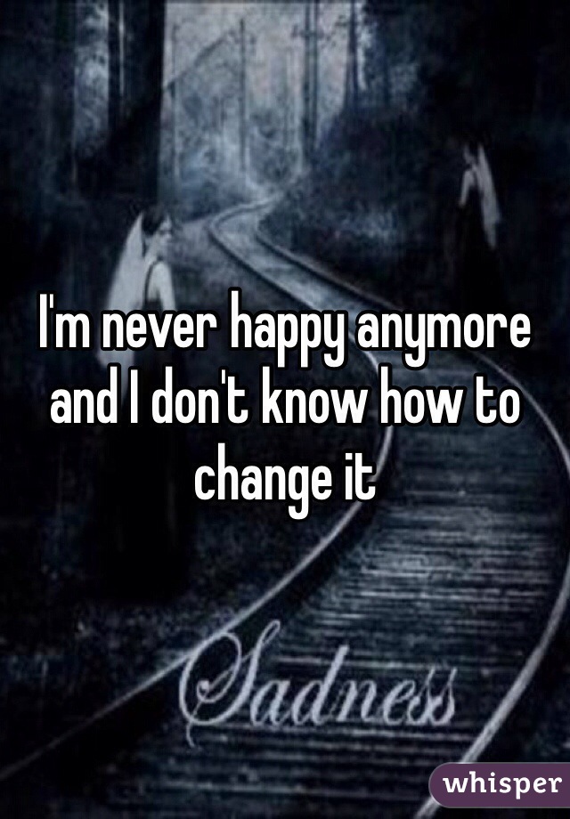I'm never happy anymore and I don't know how to change it