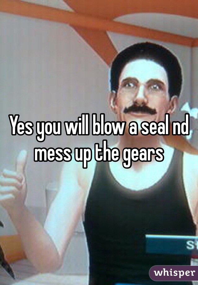 Yes you will blow a seal nd mess up the gears 