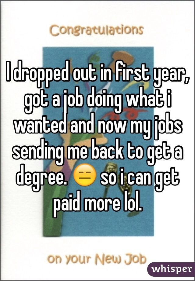 I dropped out in first year, got a job doing what i wanted and now my jobs sending me back to get a degree. 😑 so i can get paid more lol. 