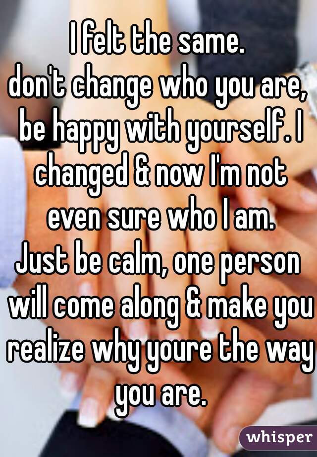 I felt the same.
don't change who you are, be happy with yourself. I changed & now I'm not even sure who I am.
Just be calm, one person will come along & make you realize why youre the way you are.