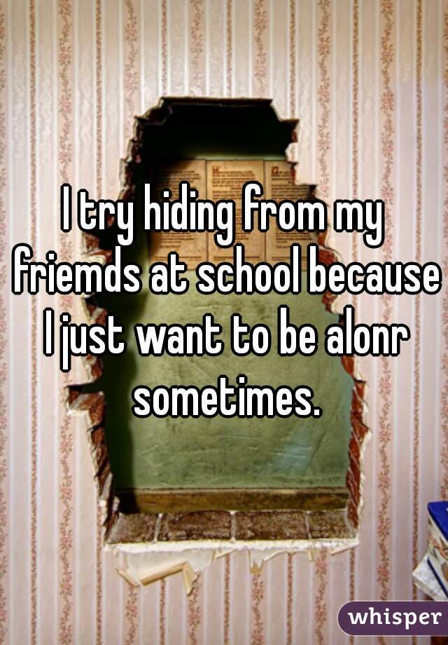 I try hiding from my friemds at school because I just want to be alonr sometimes.