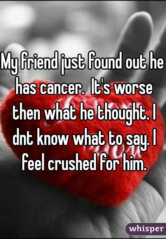 My friend just found out he has cancer.  It's worse then what he thought. I dnt know what to say. I feel crushed for him.