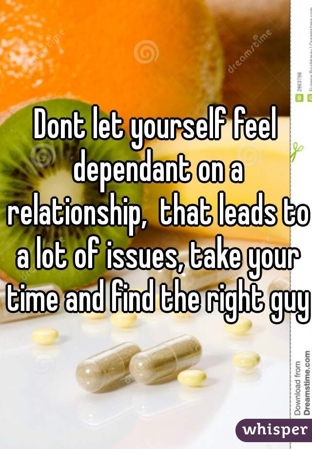 Dont let yourself feel dependant on a relationship,  that leads to a lot of issues, take your time and find the right guy