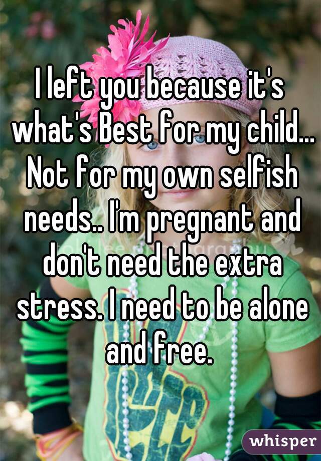 I left you because it's what's Best for my child... Not for my own selfish needs.. I'm pregnant and don't need the extra stress. I need to be alone and free. 