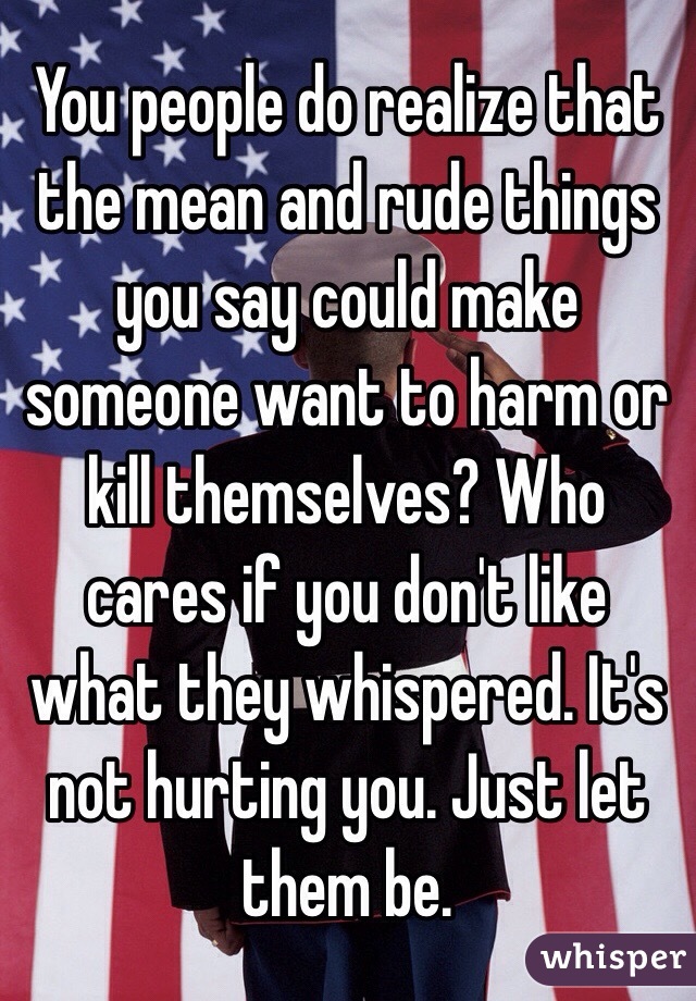You people do realize that the mean and rude things you say could make someone want to harm or kill themselves? Who cares if you don't like what they whispered. It's not hurting you. Just let them be. 