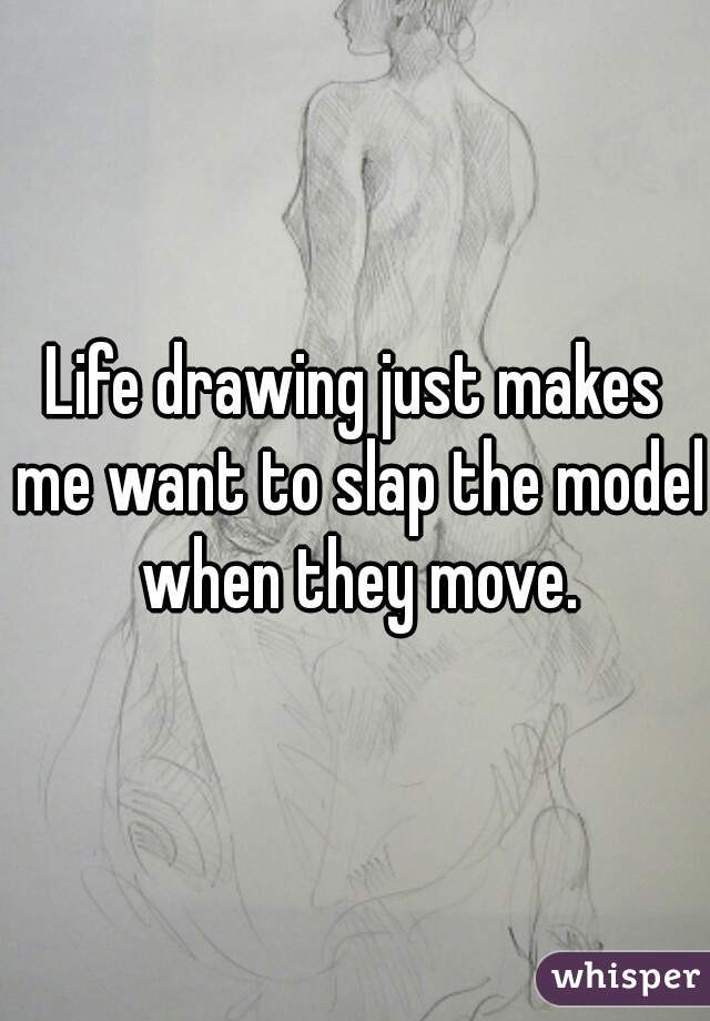 Life drawing just makes me want to slap the model when they move.