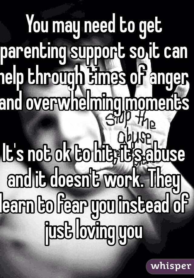 You may need to get parenting support so it can help through times of anger and overwhelming moments

It's not ok to hit, it's abuse and it doesn't work. They learn to fear you instead of just loving you  