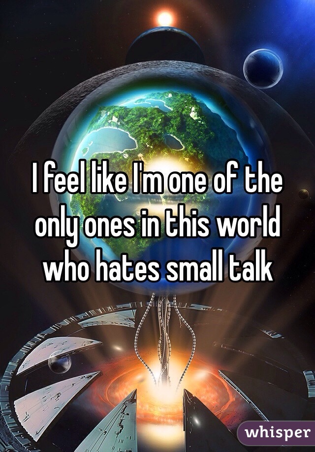 I feel like I'm one of the only ones in this world who hates small talk