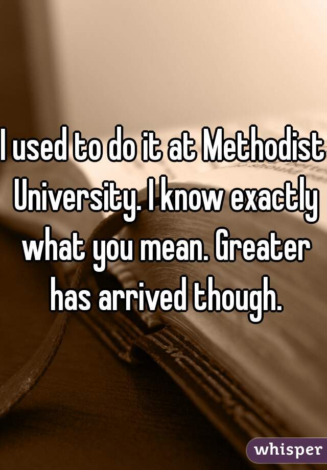 I used to do it at Methodist University. I know exactly what you mean. Greater has arrived though.