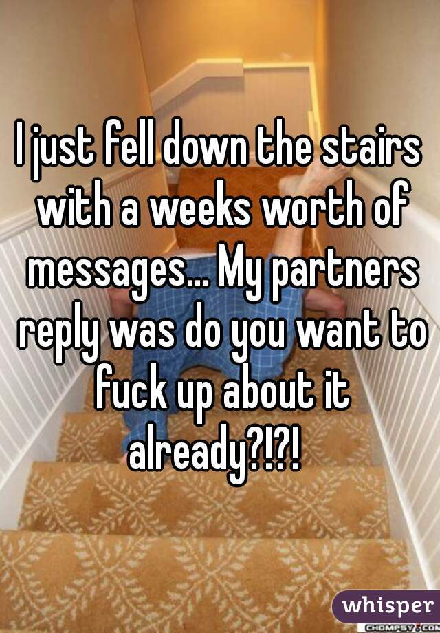 I just fell down the stairs with a weeks worth of messages... My partners reply was do you want to fuck up about it already?!?!  