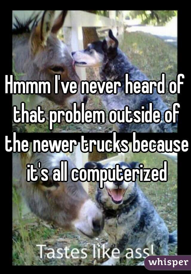 Hmmm I've never heard of that problem outside of the newer trucks because it's all computerized