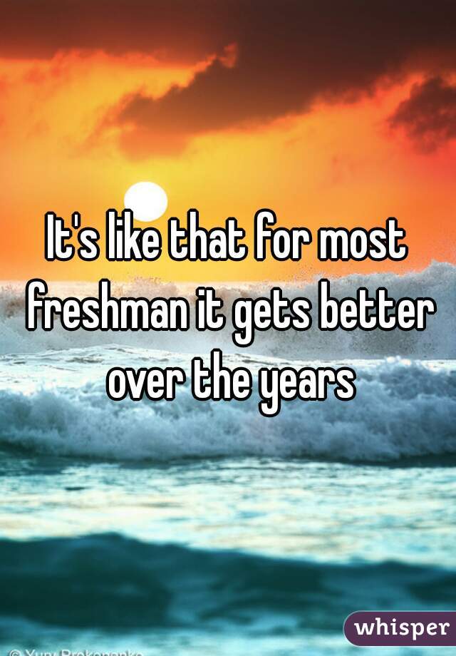 It's like that for most freshman it gets better over the years