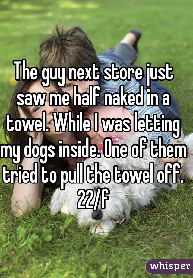 The guy next store just saw me half naked in a towel. While I was letting my dogs inside. One of them tried to pull the towel off.
22/f 