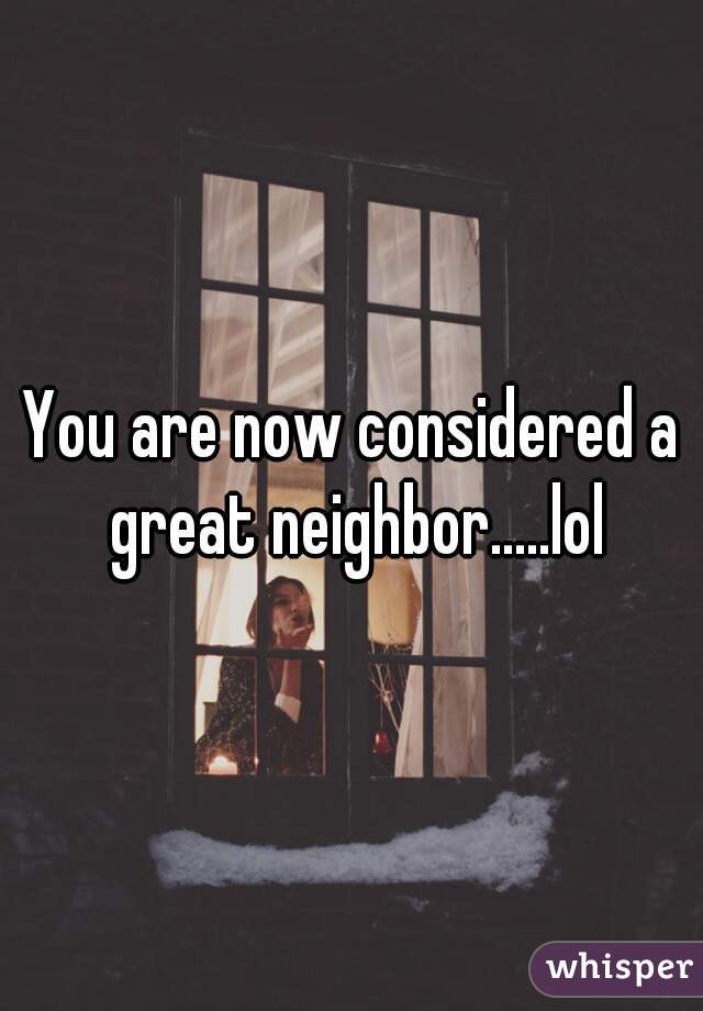 You are now considered a great neighbor.....lol
