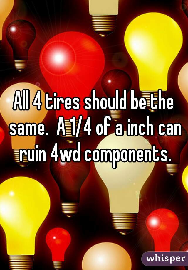 All 4 tires should be the same.  A 1/4 of a inch can ruin 4wd components.