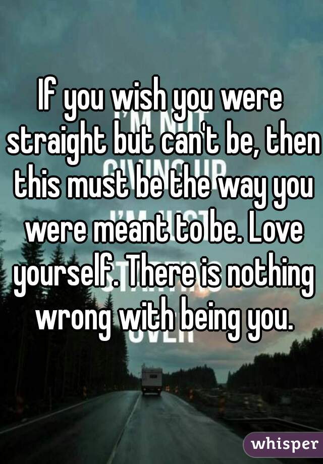 If you wish you were straight but can't be, then this must be the way you were meant to be. Love yourself. There is nothing wrong with being you.