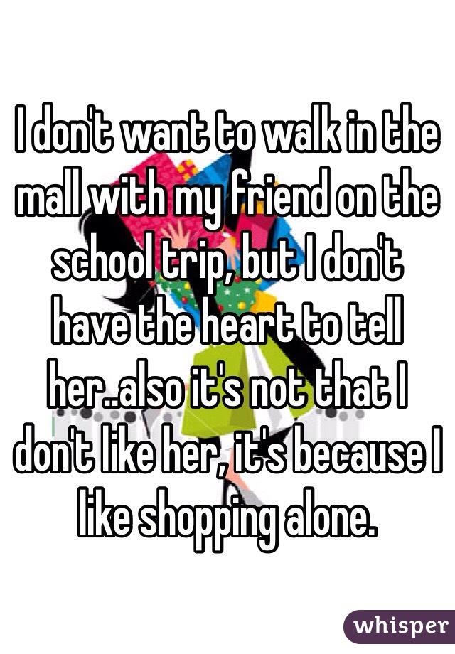 I don't want to walk in the mall with my friend on the school trip, but I don't have the heart to tell her..also it's not that I don't like her, it's because I like shopping alone. 
