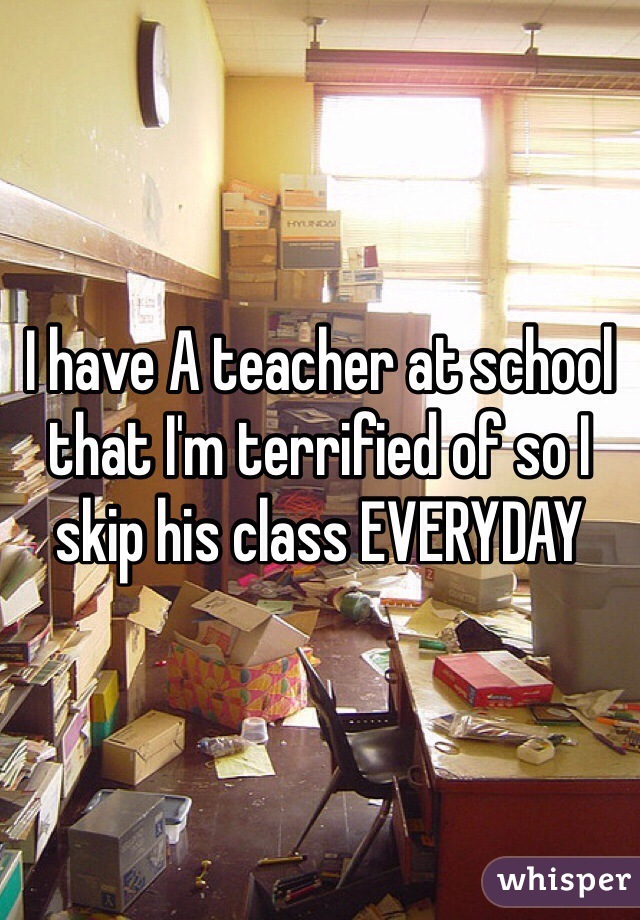 I have A teacher at school that I'm terrified of so I skip his class EVERYDAY
