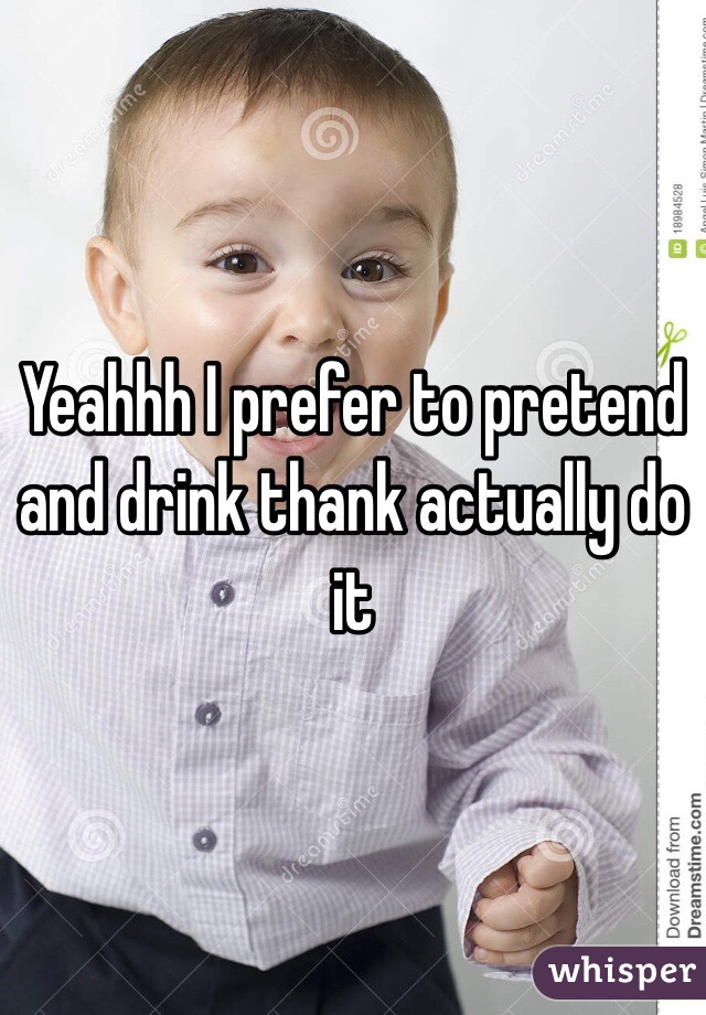 Yeahhh I prefer to pretend and drink thank actually do it