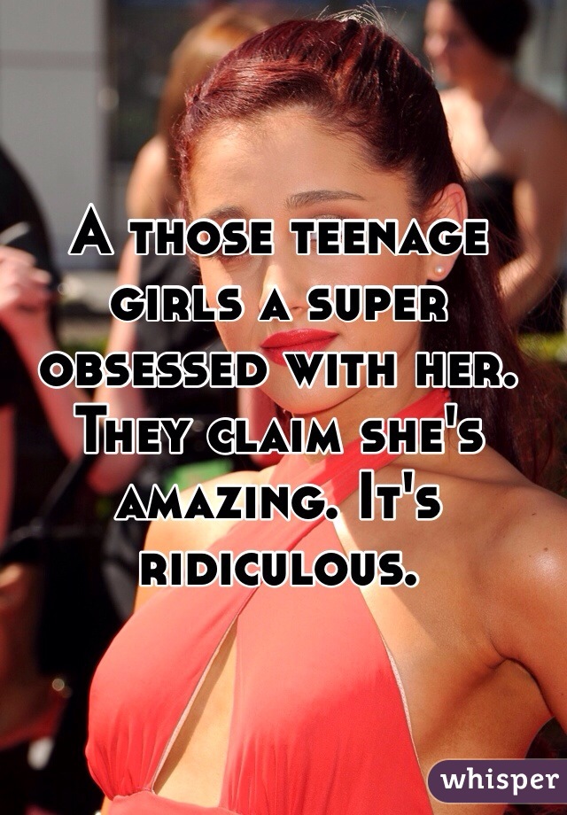 A those teenage girls a super obsessed with her. They claim she's amazing. It's ridiculous. 