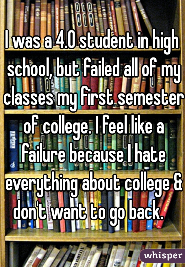 I was a 4.0 student in high school, but failed all of my classes my first semester of college. I feel like a failure because I hate everything about college & don't want to go back.   