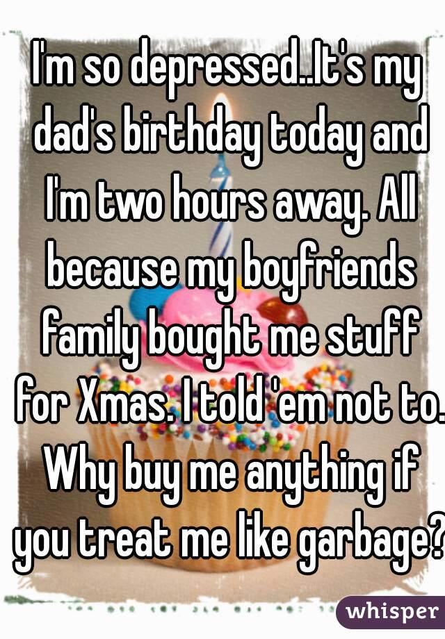 I'm so depressed..It's my dad's birthday today and I'm two hours away. All because my boyfriends family bought me stuff for Xmas. I told 'em not to. Why buy me anything if you treat me like garbage?