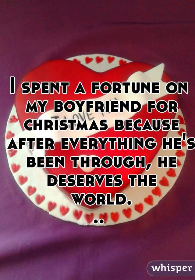 I spent a fortune on my boyfriend for christmas because after everything he's been through, he deserves the world...