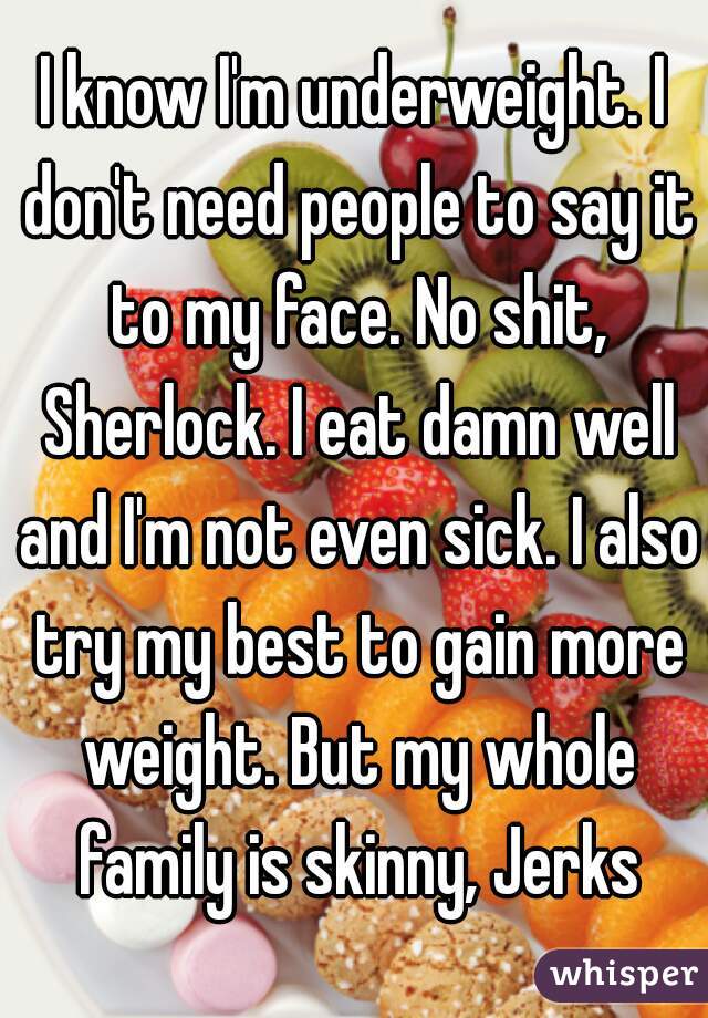 I know I'm underweight. I don't need people to say it to my face. No shit, Sherlock. I eat damn well and I'm not even sick. I also try my best to gain more weight. But my whole family is skinny, Jerks