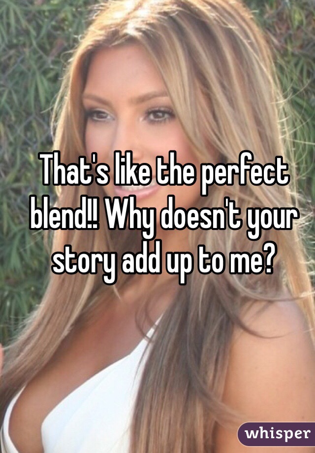 That's like the perfect blend!! Why doesn't your story add up to me?