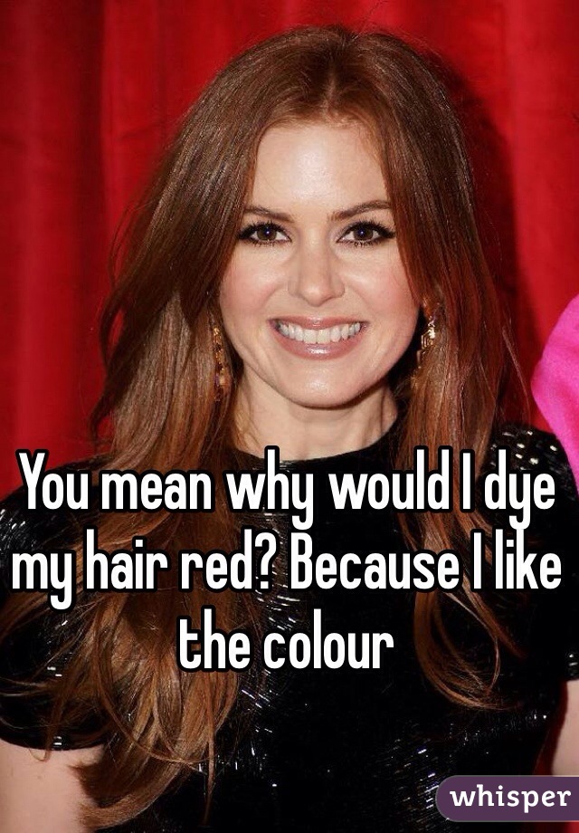 You mean why would I dye my hair red? Because I like the colour 