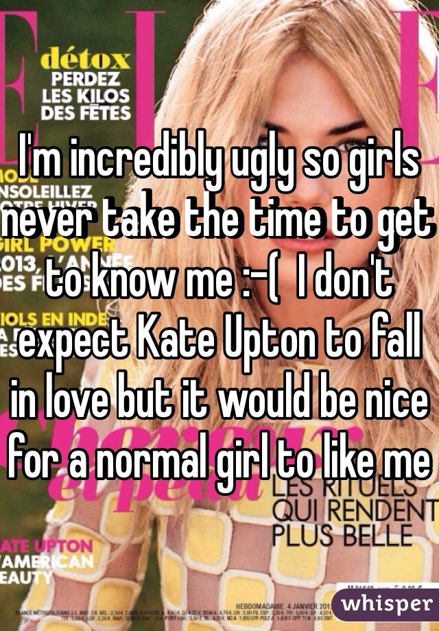 I'm incredibly ugly so girls never take the time to get to know me :-(  I don't expect Kate Upton to fall in love but it would be nice for a normal girl to like me