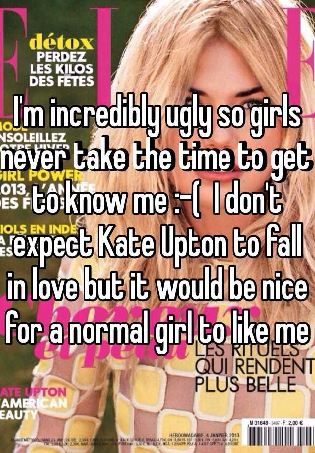 I'm incredibly ugly so girls never take the time to get to know me :-(  I don't expect Kate Upton to fall in love but it would be nice for a normal girl to like me