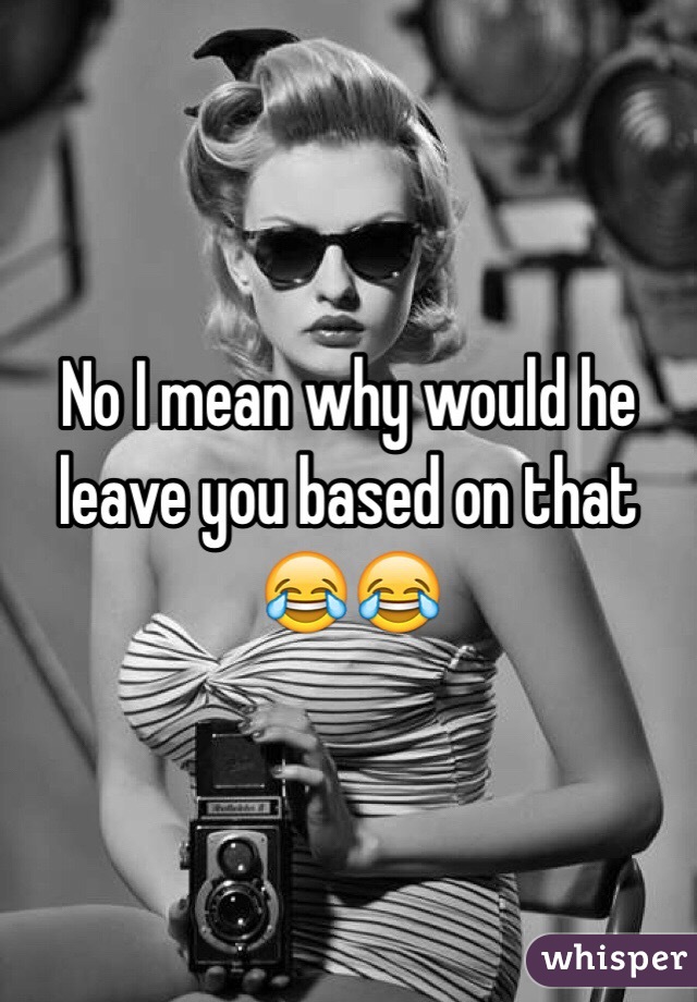 No I mean why would he leave you based on that 😂😂