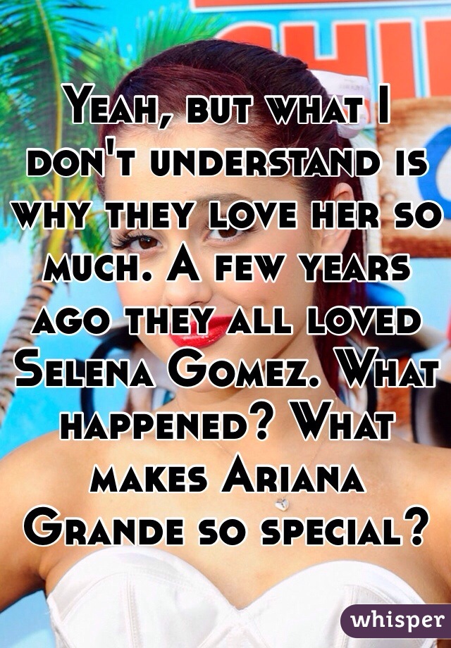 Yeah, but what I don't understand is why they love her so much. A few years ago they all loved Selena Gomez. What happened? What makes Ariana Grande so special?