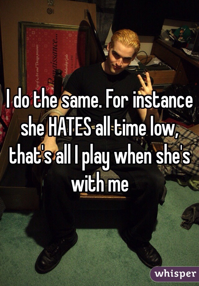 I do the same. For instance she HATES all time low, that's all I play when she's with me