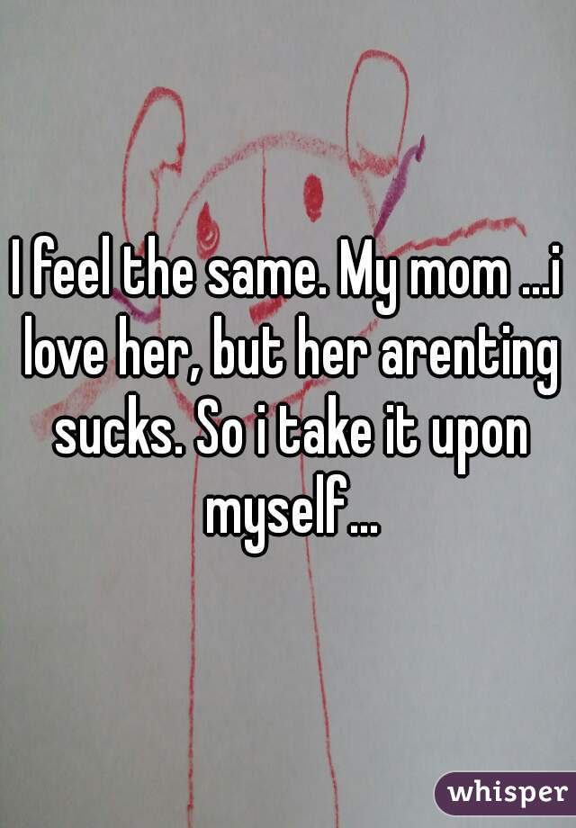 I feel the same. My mom ...i love her, but her arenting sucks. So i take it upon myself...
