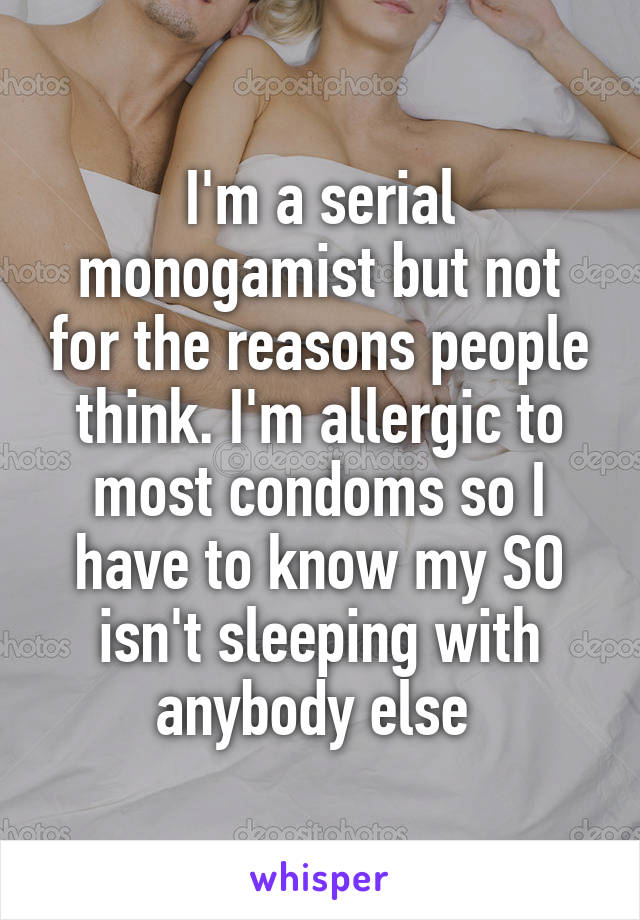 I'm a serial monogamist but not for the reasons people think. I'm allergic to most condoms so I have to know my SO isn't sleeping with anybody else 