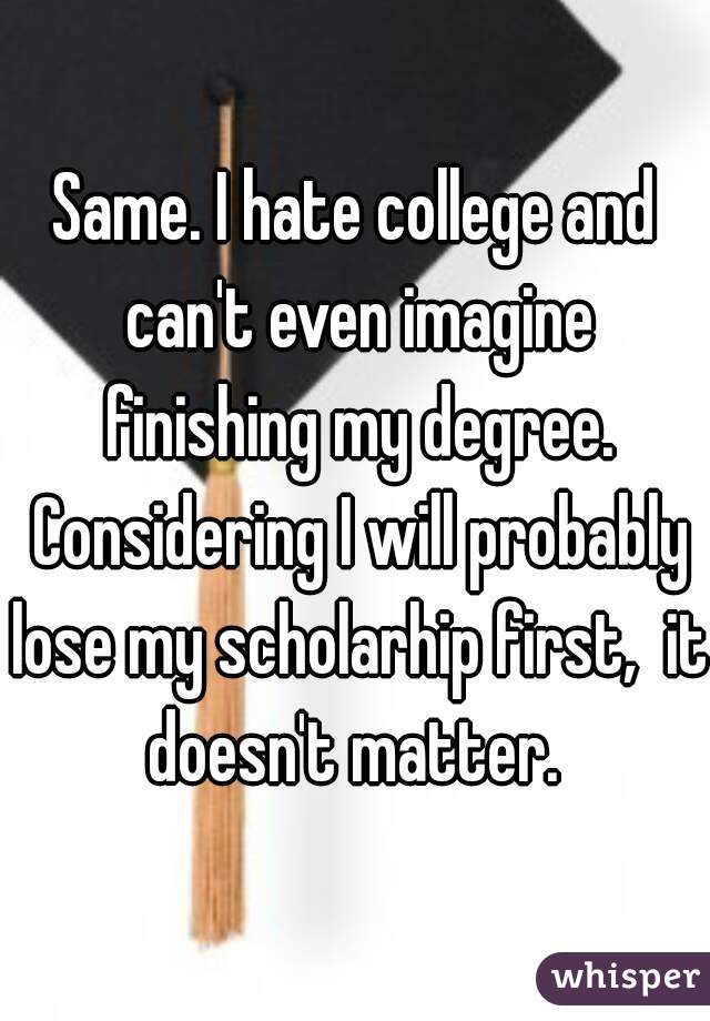 Same. I hate college and can't even imagine finishing my degree. Considering I will probably lose my scholarhip first,  it doesn't matter. 