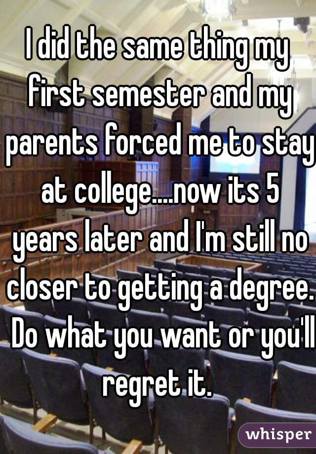 I did the same thing my first semester and my parents forced me to stay at college....now its 5 years later and I'm still no closer to getting a degree.  Do what you want or you'll regret it. 