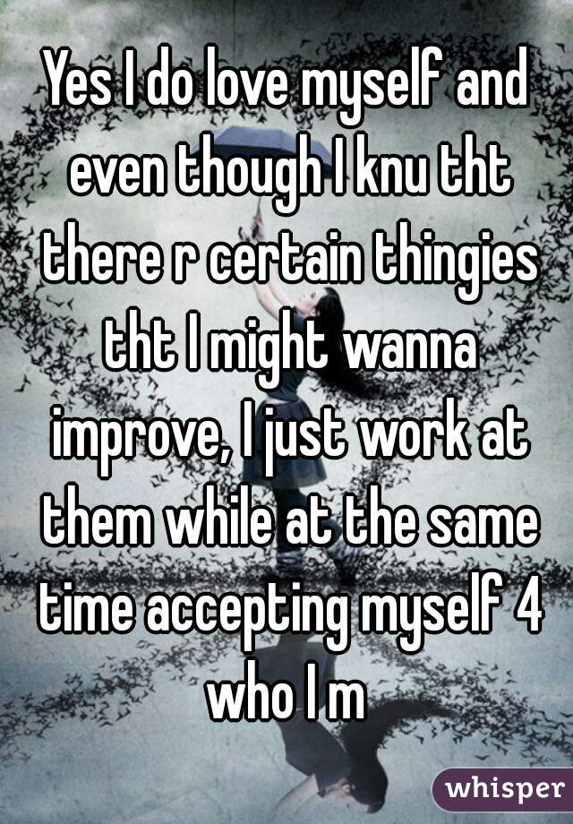 Yes I do love myself and even though I knu tht there r certain thingies tht I might wanna improve, I just work at them while at the same time accepting myself 4 who I m 